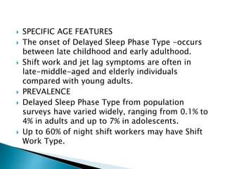  SPECIFIC AGE FEATURES
 The onset of Delayed Sleep Phase Type -occurs
between late childhood and early adulthood.
 Shift work and jet lag symptoms are often in
late-middle-aged and elderly individuals
compared with young adults.
 PREVALENCE
 Delayed Sleep Phase Type from population
surveys have varied widely, ranging from 0.1% to
4% in adults and up to 7% in adolescents.
 Up to 60% of night shift workers may have Shift
Work Type.
 