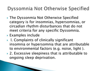  The Dyssonmia Not Otherwise Specified
category is for insomnias, hypersomnias, or
circadian rhythm disturbances that do not
meet criteria for any specific Dyssomnia.
 Examples include
 l. Complaints of clinically significant
insomnia or hypersomnia that are attributable
to environmental factors (e.g. noise, light ).
 2. Excessive sleepiness that is attributable to
ongoing sleep deprivation.
 