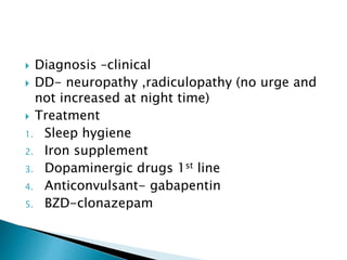  Diagnosis –clinical
 DD- neuropathy ,radiculopathy (no urge and
not increased at night time)
 Treatment
1. Sleep hygiene
2. Iron supplement
3. Dopaminergic drugs 1st line
4. Anticonvulsant- gabapentin
5. BZD-clonazepam
 