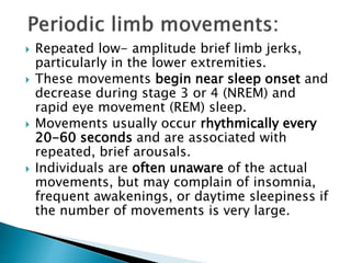  Repeated low- amplitude brief limb jerks,
particularly in the lower extremities.
 These movements begin near sleep onset and
decrease during stage 3 or 4 (NREM) and
rapid eye movement (REM) sleep.
 Movements usually occur rhythmically every
20-60 seconds and are associated with
repeated, brief arousals.
 Individuals are often unaware of the actual
movements, but may complain of insomnia,
frequent awakenings, or daytime sleepiness if
the number of movements is very large.
 