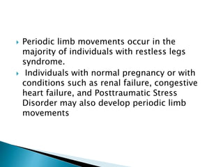  Periodic limb movements occur in the
majority of individuals with restless legs
syndrome.
 Individuals with normal pregnancy or with
conditions such as renal failure, congestive
heart failure, and Posttraumatic Stress
Disorder may also develop periodic limb
movements
 