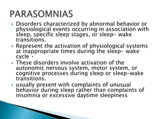  Disorders characterized by abnormal behavior or
physiological events occurring in association with
sleep, specific sleep stages, or sleep- wake
transitions.
 Represent the activation of physiological systems
at inappropriate times during the sleep- wake
cycle •
 These disorders involve activation of the
autonomic nervous system, motor system, or
cognitive processes during sleep or sleep-wake
transitions.
 usually present with complaints of unusual
behavior during sleep rather than complaints of
insomnia or excessive daytime sleepiness
 