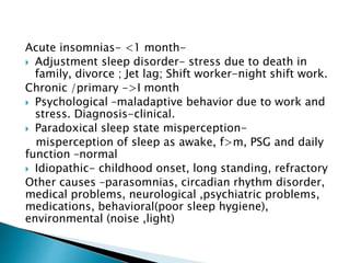 Acute insomnias- <1 month-
 Adjustment sleep disorder- stress due to death in
family, divorce ; Jet lag; Shift worker-night shift work.
Chronic /primary ->I month
 Psychological –maladaptive behavior due to work and
stress. Diagnosis-clinical.
 Paradoxical sleep state misperception-
misperception of sleep as awake, f>m, PSG and daily
function –normal
 Idiopathic- childhood onset, long standing, refractory
Other causes –parasomnias, circadian rhythm disorder,
medical problems, neurological ,psychiatric problems,
medications, behavioral(poor sleep hygiene),
environmental (noise ,light)
 