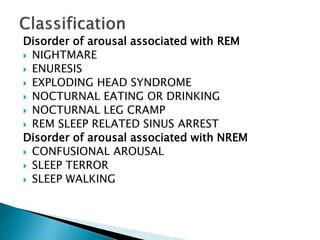 Disorder of arousal associated with REM
 NIGHTMARE
 ENURESIS
 EXPLODING HEAD SYNDROME
 NOCTURNAL EATING OR DRINKING
 NOCTURNAL LEG CRAMP
 REM SLEEP RELATED SINUS ARREST
Disorder of arousal associated with NREM
 CONFUSIONAL AROUSAL
 SLEEP TERROR
 SLEEP WALKING
 