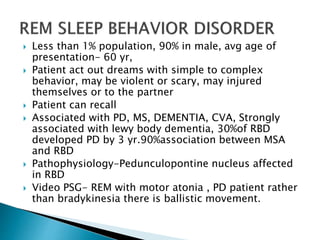  Less than 1% population, 90% in male, avg age of
presentation- 60 yr,
 Patient act out dreams with simple to complex
behavior, may be violent or scary, may injured
themselves or to the partner
 Patient can recall
 Associated with PD, MS, DEMENTIA, CVA, Strongly
associated with lewy body dementia, 30%of RBD
developed PD by 3 yr.90%association between MSA
and RBD
 Pathophysiology-Pedunculopontine nucleus affected
in RBD
 Video PSG- REM with motor atonia , PD patient rather
than bradykinesia there is ballistic movement.
 