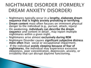  Nightmares typically occur in a lengthy, elaborate dream
sequence that is highly anxiety provoking or terrifying.
 Dream content most often focuses on imminent physical
danger to the individual (e.g., pursuit, attack, injury)
 On awakening, individuals can describe the dream
sequence and content in detail , may report multiple
nightmares within a given night.
 Nightmares arise almost exclusively during REM
 Nightmare Disorder causes significant subjective distress
more often than social or occupational impairment.
 If the individual avoids sleeping because of fear of
nightmares, the individual may experience excessive
sleepiness, poor concentration, depression, anxiety, or
irritability that can disrupt daytime functioning.
 