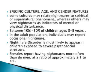 SPECIFIC CULTURE, AGE, AND GENDER FEATURES
 some cultures may relate nightmares to spiritual
or supernatural phenomena, whereas others may
view nightmares as indicators of mental or
physical disturbance.
 Between 10% -50% of children ages 3-5 years .
 In the adult population, individuals may report
occasional nightmare.
 Nightmare Disorder is most likely to appear n
children exposed to severe psychosocial
stressors.
 Females report having nightmares more often
than do men, at a ratio of approximately 2:1 to
4:1.
 
