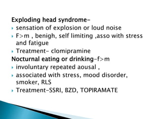 Exploding head syndrome-
 sensation of explosion or loud noise
 F>m , benigh, self limiting ,asso with stress
and fatigue
 Treatment- clomipramine
Nocturnal eating or drinking-f>m
 involuntary repeated aousal ,
 associated with stress, mood disorder,
smoker, RLS
 Treatment-SSRI, BZD, TOPIRAMATE
 