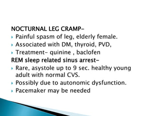 NOCTURNAL LEG CRAMP-
 Painful spasm of leg, elderly female.
 Associated with DM, thyroid, PVD,
 Treatment- quinine , baclofen
REM sleep related sinus arrest-
 Rare, asystole up to 9 sec. healthy young
adult with normal CVS.
 Possibly due to autonomic dysfunction.
 Pacemaker may be needed
 