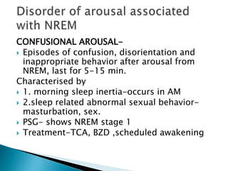 CONFUSIONAL AROUSAL-
 Episodes of confusion, disorientation and
inappropriate behavior after arousal from
NREM, last for 5-15 min.
Characterised by
 1. morning sleep inertia-occurs in AM
 2.sleep related abnormal sexual behavior-
masturbation, sex.
 PSG- shows NREM stage 1
 Treatment-TCA, BZD ,scheduled awakening
 
