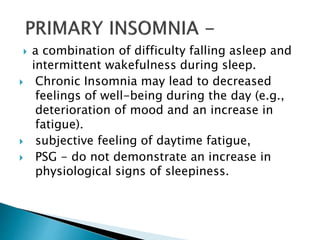  a combination of difficulty falling asleep and
intermittent wakefulness during sleep.
 Chronic Insomnia may lead to decreased
feelings of well-being during the day (e.g.,
deterioration of mood and an increase in
fatigue).
 subjective feeling of daytime fatigue,
 PSG - do not demonstrate an increase in
physiological signs of sleepiness.
 