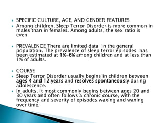  SPECIFIC CULTURE, AGE, AND GENDER FEATURES
 Among children, Sleep Terror Disorder is more common in
males than in females. Among adults, the sex ratio is
even.
 PREVALENCE There are limited data in the general
population. The prevalence of sleep terror episodes has
been estimated at 1%-6% among children and at less than
1% of adults.
 COURSE
 Sleep Terror Disorder usually begins in children between
ages 4 and 12 years and resolves spontaneously during
adolescence.
 In adults, it most commonly begins between ages 20 and
30 years and often follows a chronic course, with the
frequency and severity of episodes waxing and waning
over time.
 