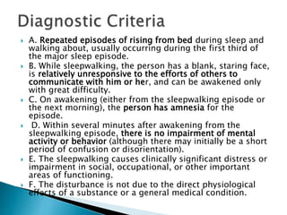  A. Repeated episodes of rising from bed during sleep and
walking about, usually occurring during the first third of
the major sleep episode.
 B. While sleepwalking, the person has a blank, staring face,
is relatively unresponsive to the efforts of others to
communicate with him or her, and can be awakened only
with great difficulty.
 C. On awakening (either from the sleepwalking episode or
the next morning), the person has amnesia for the
episode.
 D. Within several minutes after awakening from the
sleepwalking episode, there is no impairment of mental
activity or behavior (although there may initially be a short
period of confusion or disorientation).
 E. The sleepwalking causes clinically significant distress or
impairment in social, occupational, or other important
areas of functioning.
 F. The disturbance is not due to the direct physiological
effects of a substance or a general medical condition.
 