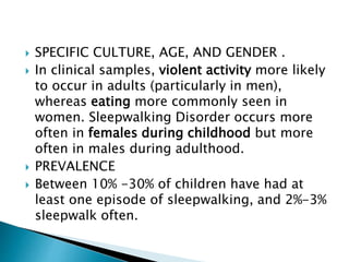  SPECIFIC CULTURE, AGE, AND GENDER .
 In clinical samples, violent activity more likely
to occur in adults (particularly in men),
whereas eating more commonly seen in
women. Sleepwalking Disorder occurs more
often in females during childhood but more
often in males during adulthood.
 PREVALENCE
 Between 10% -30% of children have had at
least one episode of sleepwalking, and 2%-3%
sleepwalk often.
 