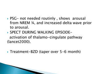 PSG- not needed routinly , shows arousal
from NREM ¾, and increased delta wave prior
to arousal.
 SPECT DURING WALKING EPISODE-
activation of thalamo-cingulate pathway
(lancet2000).
 Treatment-BZD (taper over 5-6 month)
 