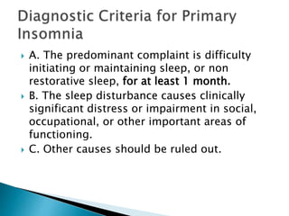  A. The predominant complaint is difficulty
initiating or maintaining sleep, or non
restorative sleep, for at least 1 month.
 B. The sleep disturbance causes clinically
significant distress or impairment in social,
occupational, or other important areas of
functioning.
 C. Other causes should be ruled out.
 