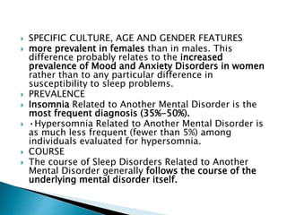  SPECIFIC CULTURE, AGE AND GENDER FEATURES
 more prevalent in females than in males. This
difference probably relates to the increased
prevalence of Mood and Anxiety Disorders in women
rather than to any particular difference in
susceptibility to sleep problems.
 PREVALENCE
 Insomnia Related to Another Mental Disorder is the
most frequent diagnosis (35%-50%).
 •Hypersomnia Related to Another Mental Disorder is
as much less frequent (fewer than 5%) among
individuals evaluated for hypersomnia.
 COURSE
 The course of Sleep Disorders Related to Another
Mental Disorder generally follows the course of the
underlying mental disorder itself.
 