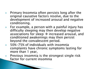  Primary Insomnia often persists long after the
original causative factors resolve, due to the
development of increased arousal and negative
conditioning.
 For example, a person with a painful injury has
difficulty sleeping may then develop negative
associations for sleep  increased arousal, and
conditioned awakenings may then persist
beyond the convalescent period.
 50%-75% of individuals with insomnia
complaints have chronic symptoms lasting for
more than 1 year,
 Previous insomnia is the strongest single risk
factor for current insomnia
 