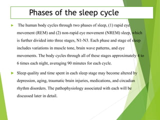Phases of the sleep cycle
 The human body cycles through two phases of sleep, (1) rapid eye
movement (REM) and (2) non-rapid eye movement (NREM) sleep, which
is further divided into three stages, N1-N3. Each phase and stage of sleep
includes variations in muscle tone, brain wave patterns, and eye
movements. The body cycles through all of these stages approximately 4 to
6 times each night, averaging 90 minutes for each cycle.
 Sleep quality and time spent in each sleep stage may become altered by
depression, aging, traumatic brain injuries, medications, and circadian
rhythm disorders. The pathophysiology associated with each will be
discussed later in detail.
 