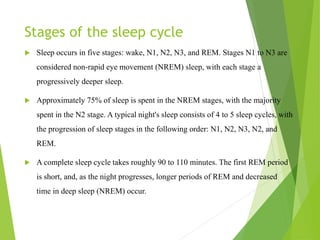 Stages of the sleep cycle
 Sleep occurs in five stages: wake, N1, N2, N3, and REM. Stages N1 to N3 are
considered non-rapid eye movement (NREM) sleep, with each stage a
progressively deeper sleep.
 Approximately 75% of sleep is spent in the NREM stages, with the majority
spent in the N2 stage. A typical night's sleep consists of 4 to 5 sleep cycles, with
the progression of sleep stages in the following order: N1, N2, N3, N2, and
REM.
 A complete sleep cycle takes roughly 90 to 110 minutes. The first REM period
is short, and, as the night progresses, longer periods of REM and decreased
time in deep sleep (NREM) occur.
 