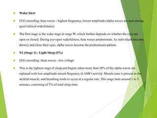  Wake/Alert
 EEG recording: beta waves - highest frequency, lowest amplitude (alpha waves are seen during
quiet/relaxed wakefulness)
 The first stage is the wake stage or stage W, which further depends on whether the eyes are
open or closed. During eye-open wakefulness, beta waves predominate. As individuals become
drowsy and close their eyes, alpha waves become the predominant pattern.
 N1 (Stage 1) - Light Sleep (5%)
 EEG recording: theta waves - low voltage
 This is the lightest stage of sleep and begins when more than 50% of the alpha waves are
replaced with low-amplitude mixed-frequency (LAMF) activity. Muscle tone is present in the
skeletal muscle, and breathing tends to occur at a regular rate. This stage lasts around 1 to 5
minutes, consisting of 5% of total sleep time.
 