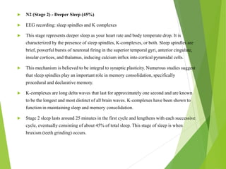 N2 (Stage 2) - Deeper Sleep (45%)
 EEG recording: sleep spindles and K complexes
 This stage represents deeper sleep as your heart rate and body temperate drop. It is
characterized by the presence of sleep spindles, K-complexes, or both. Sleep spindles are
brief, powerful bursts of neuronal firing in the superior temporal gyri, anterior cingulate,
insular cortices, and thalamus, inducing calcium influx into cortical pyramidal cells.
 This mechanism is believed to be integral to synaptic plasticity. Numerous studies suggest
that sleep spindles play an important role in memory consolidation, specifically
procedural and declarative memory.
 K-complexes are long delta waves that last for approximately one second and are known
to be the longest and most distinct of all brain waves. K-complexes have been shown to
function in maintaining sleep and memory consolidation.
 Stage 2 sleep lasts around 25 minutes in the first cycle and lengthens with each successive
cycle, eventually consisting of about 45% of total sleep. This stage of sleep is when
bruxism (teeth grinding) occurs.
 