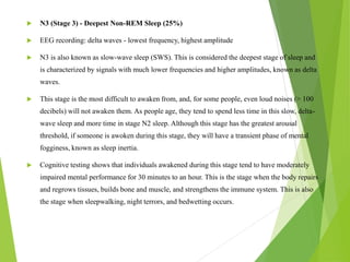  N3 (Stage 3) - Deepest Non-REM Sleep (25%)
 EEG recording: delta waves - lowest frequency, highest amplitude
 N3 is also known as slow-wave sleep (SWS). This is considered the deepest stage of sleep and
is characterized by signals with much lower frequencies and higher amplitudes, known as delta
waves.
 This stage is the most difficult to awaken from, and, for some people, even loud noises (> 100
decibels) will not awaken them. As people age, they tend to spend less time in this slow, delta-
wave sleep and more time in stage N2 sleep. Although this stage has the greatest arousal
threshold, if someone is awoken during this stage, they will have a transient phase of mental
fogginess, known as sleep inertia.
 Cognitive testing shows that individuals awakened during this stage tend to have moderately
impaired mental performance for 30 minutes to an hour. This is the stage when the body repairs
and regrows tissues, builds bone and muscle, and strengthens the immune system. This is also
the stage when sleepwalking, night terrors, and bedwetting occurs.
 