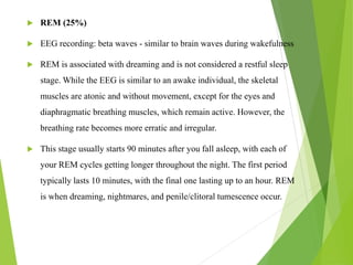  REM (25%)
 EEG recording: beta waves - similar to brain waves during wakefulness
 REM is associated with dreaming and is not considered a restful sleep
stage. While the EEG is similar to an awake individual, the skeletal
muscles are atonic and without movement, except for the eyes and
diaphragmatic breathing muscles, which remain active. However, the
breathing rate becomes more erratic and irregular.
 This stage usually starts 90 minutes after you fall asleep, with each of
your REM cycles getting longer throughout the night. The first period
typically lasts 10 minutes, with the final one lasting up to an hour. REM
is when dreaming, nightmares, and penile/clitoral tumescence occur.
 