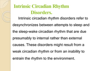Intrinsic Circadian Rhythm
Disorders.
Intrinsic circadian rhythm disorders refer to
desynchronizes between attempts to sleep and
the sleep-wake circadian rhythm that are due
presumably to internal rather than external
causes. These disorders might result from a
weak circadian rhythm or from an inability to
entrain the rhythm to the environment.
 