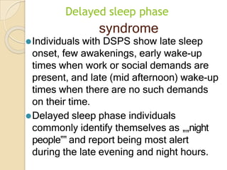Delayed sleep phase
syndrome
⚫Individuals with DSPS show late sleep
onset, few awakenings, early wake-up
times when work or social demands are
present, and late (mid afternoon) wake-up
times when there are no such demands
on their time.
⚫Delayed sleep phase individuals
commonly identify themselves as „„night
people‟‟ and report being most alert
during the late evening and night hours.
 