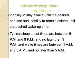 advanced sleep phase
syndrome
⚫Inability to stay awake until the desired
bedtime and inability to remain asleep until
the desired wake-up time.
⚫Typical sleep onset times are between 6
P.M. and 8 P.M., and no later than 9
P.M., and wake times are between 1 A.M.
and 3 A.M., and no later than 5 A.M.
 