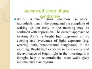 Advanced sleep phase
syndrome
⚫ ASPS is much more common in older
individuals than in the young and the complaint of
waking up too early in the morning may be
confused with depression. The current approach to
treating ASPS is bright light exposure in the
evening and avoidance of light exposure (e.g.
wearing dark, wrap-around sunglasses) in the
morning. Bright light exposure in the evening and
the avoidance of bright light in the morning, it is
thought, help to re-entrain the sleep-wake cycle
into the circadian rhythm
 
