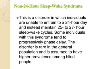 Non-24-Hour Sleep-Wake Syndrome
⚫This is a disorder in which individuals
are unable to entrain to a 24-hour day
and instead maintain 25- to 27- hour
sleep-wake cycles. Some individuals
with this syndrome tend to
progressively phase delay. The
disorder is rare in the general
population and is assumed to have
higher prevalence among blind
people.
 