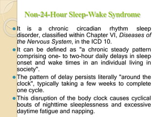 Non-24-Hour Sleep-Wake Syndrome
⚫ It is a chronic circadian rhythm sleep
disorder, classified within Chapter VI, Diseases of
the Nervous System, in the ICD 10.
⚫ It can be defined as "a chronic steady pattern
comprising one- to two-hour daily delays in sleep
onset and wake times in an individual living in
society".
⚫ The pattern of delay persists literally "around the
clock", typically taking a few weeks to complete
one cycle.
⚫ This disruption of the body clock causes cyclical
bouts of nighttime sleeplessness and excessive
daytime fatigue and napping.
 