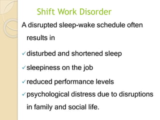 Shift Work Disorder
A disrupted sleep-wake schedule often
results in
disturbed and shortened sleep
sleepiness on the job
reduced performance levels
psychological distress due to disruptions
in family and social life.
 