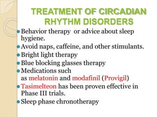 TREATMENT OF CIRCADIAN
RHYTHM DISORDERS
⚫Behavior therapy or advice about sleep
hygiene.
⚫Avoid naps, caffeine, and other stimulants.
⚫Bright light therapy
⚫Blue blocking glasses therapy
⚫Medications such
as melatonin and modafinil (Provigil)
⚫Tasimelteon has been proven effective in
Phase III trials.
⚫Sleep phase chronotherapy
 