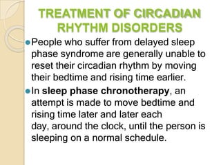 TREATMENT OF CIRCADIAN
RHYTHM DISORDERS
⚫People who suffer from delayed sleep
phase syndrome are generally unable to
reset their circadian rhythm by moving
their bedtime and rising time earlier.
⚫In sleep phase chronotherapy, an
attempt is made to move bedtime and
rising time later and later each
day, around the clock, until the person is
sleeping on a normal schedule.
 