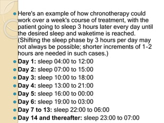 ⚫ Here's an example of how chronotherapy could
work over a week's course of treatment, with the
patient going to sleep 3 hours later every day until
the desired sleep and waketime is reached.
(Shifting the sleep phase by 3 hours per day may
not always be possible; shorter increments of 1–2
hours are needed in such cases.)
⚫ Day 1: sleep 04:00 to 12:00
⚫ Day 2: sleep 07:00 to 15:00
⚫ Day 3: sleep 10:00 to 18:00
⚫ Day 4: sleep 13:00 to 21:00
⚫ Day 5: sleep 16:00 to 00:00
⚫ Day 6: sleep 19:00 to 03:00
⚫ Day 7 to 13: sleep 22:00 to 06:00
⚫ Day 14 and thereafter: sleep 23:00 to 07:00
 