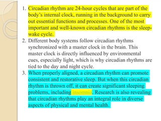 1. Circadian rhythm are 24-hour cycles that are part of the
body’s internal clock, running in the background to carry
out essential functions and processes. One of the most
important and well-known circadian rhythms is the sleep-
wake cycle.
2. Different body systems follow circadian rhythms
synchronized with a master clock in the brain. This
master clock is directly influenced by environmental
cues, especially light, which is why circadian rhythms are
tied to the day and night cycle.
3. When properly aligned, a circadian rhythm can promote
consistent and restorative sleep. But when this circadian
rhythm is thrown off, it can create significant sleeping
problems, including insomnia. Research is also revealing
that circadian rhythms play an integral role in diverse
aspects of physical and mental health.
 