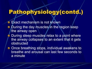Pathophysiology(contd.)
Exact mechanism is not known
During the day muscles in the region keep
the airway open
During sleep muscles relax to a point where
the airway collapses to an extent that it gets
obstructed
Once breathing stops, individual awakens to
breathe and arousal can last few seconds to
a minute
 