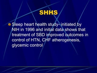 SHHS
Sleep heart health study- initiated by
NIH in 1996 and initial data shows that
treatment of SBD improved outcomes in
control of HTN, CHF atherogenesis,
glycemic control
 