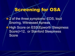 Screening for OSA
2 of the three symptoms- EDS, loud
Snoring, Witnessed Apneas
High Score on ESS(Epworth Sleepiness
Score)>12, or Stanford Sleepiness
Score
 