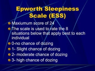 Epworth Sleepiness
Scale (ESS)
Maxiumum score of 24
The scale is used to rate the 8
situations below that apply best to each
individual
0-no chance of dozing
1- Slight chance of dozing
2- moderate chance of dozing
3- high chance of dozing
 