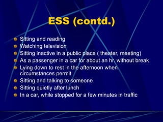 ESS (contd.)
Sitting and reading
Watching television
Sitting inactive in a public place ( theater, meeting)
As a passenger in a car for about an hr. without break
Lying down to rest in the afternoon when
circumstances permit
Sitting and talking to someone
Sitting quietly after lunch
In a car, while stopped for a few minutes in traffic
 