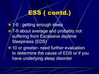 ESS ( contd.)
1-6 : getting enough sleep
7-9 about average and probably not
suffering from Excessive daytime
Sleepiness (EDS)
10 or greater- need further evaluation
to determine the cause of EDS or if you
have underlying sleep disorder
 