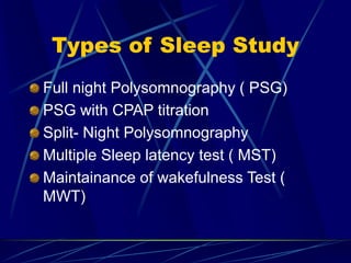 Types of Sleep Study
Full night Polysomnography ( PSG)
PSG with CPAP titration
Split- Night Polysomnography
Multiple Sleep latency test ( MST)
Maintainance of wakefulness Test (
MWT)
 