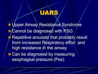 UARS
Upper Airway Resistance Syndrome
Cannot be diagnosed with PSG
Repetitive arousals that probably result
from increased Respiratory effort and
high resistance in the airway
Can be diagnosed by measuring
esophageal pressure (Pes)
 