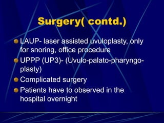 Surgery( contd.)
LAUP- laser assisted uvuloplasty, only
for snoring, office procedure
UPPP (UP3)- (Uvulo-palato-pharyngo-
plasty)
Complicated surgery
Patients have to observed in the
hospital overnight
 