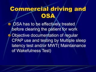 Commercial driving and
OSA
OSA has to be effectively treated
before clearing the patient for work
Objective documentation of regular
CPAP use and testing by Multiple sleep
latency test and/or MWT( Maintainance
of Wakefulness Test)
 