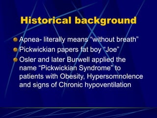 Historical background
Apnea- literally means “without breath”
Pickwickian papers fat boy “Joe”
Osler and later Burwell applied the
name “Pickwickian Syndrome” to
patients with Obesity, Hypersomnolence
and signs of Chronic hypoventilation
 